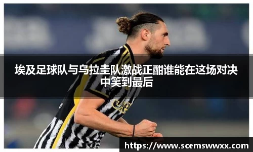 埃及足球队与乌拉圭队激战正酣谁能在这场对决中笑到最后