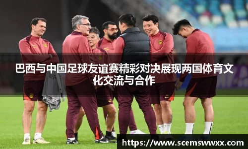 巴西与中国足球友谊赛精彩对决展现两国体育文化交流与合作