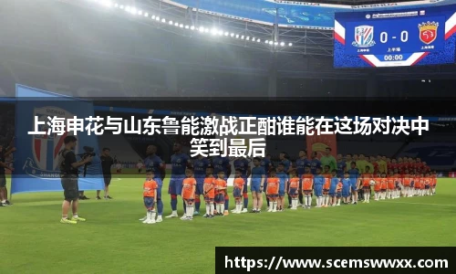 上海申花与山东鲁能激战正酣谁能在这场对决中笑到最后