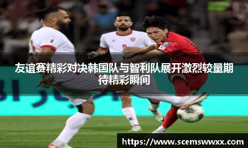 友谊赛精彩对决韩国队与智利队展开激烈较量期待精彩瞬间